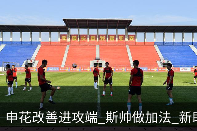 申花改善进攻端 斯帅做加法 新助教曾是俄超传奇射手